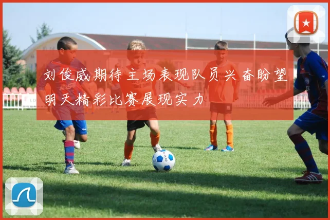刘俊威期待主场表现队员兴奋盼望明天精彩比赛展现实力