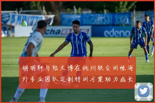 胡明轩与陆文博在杭州联合训练海外专业团队定制特训方案助力成长