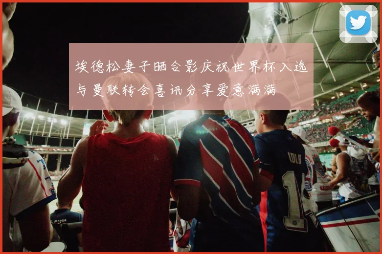埃德松妻子晒合影庆祝世界杯入选与曼联转会喜讯分享爱意满满