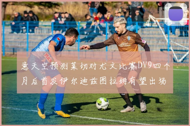 意天空预测莱切对尤文比赛DV9四个月后首发伊尔迪兹图拉姆有望出场