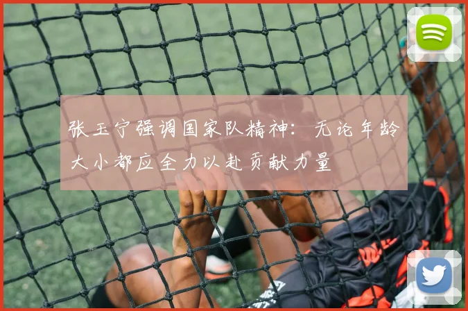 张玉宁强调国家队精神：无论年龄大小都应全力以赴贡献力量