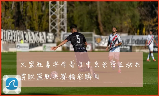火蜜狂喜字母哥与申京亲密互动共赏欧篮联决赛精彩瞬间