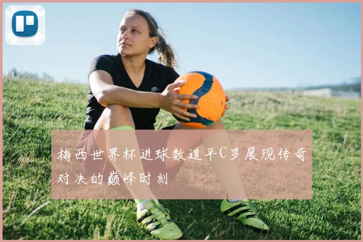 梅西世界杯进球数追平C罗展现传奇对决的巅峰时刻