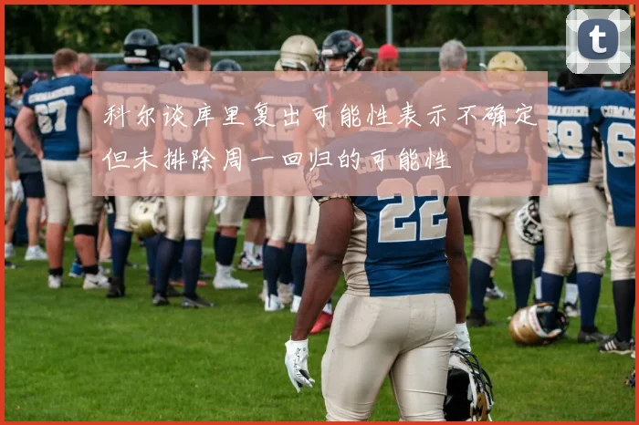 科尔谈库里复出可能性表示不确定但未排除周一回归的可能性