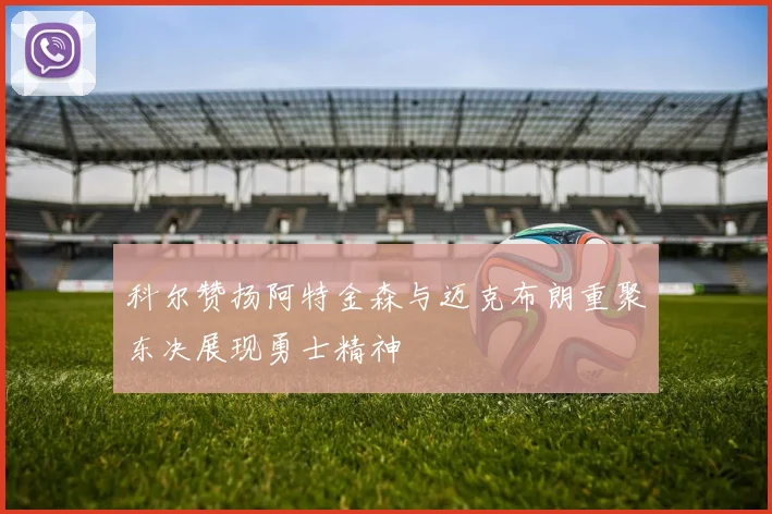 科尔赞扬阿特金森与迈克布朗重聚东决展现勇士精神