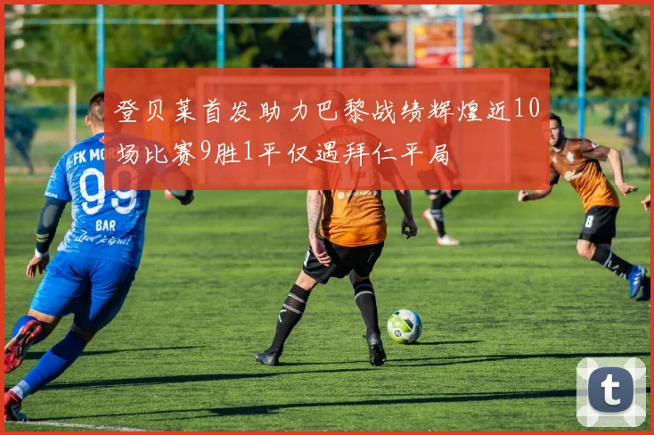登贝莱首发助力巴黎战绩辉煌近10场比赛9胜1平仅遇拜仁平局