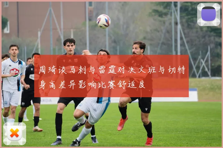 周琦谈马刺与雷霆对决文班与切特身高差异影响比赛舒适度
