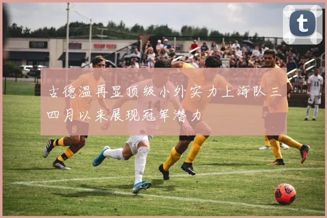 古德温再显顶级小外实力上海队三四月以来展现冠军潜力