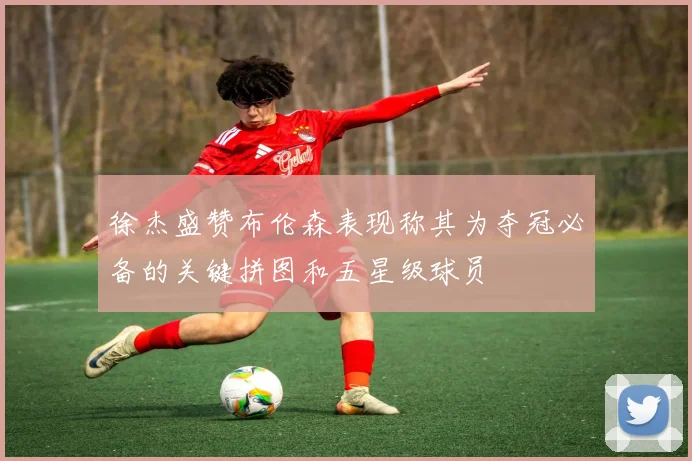 徐杰盛赞布伦森表现称其为夺冠必备的关键拼图和五星级球员