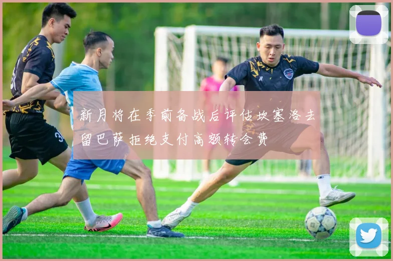 新月将在季前备战后评估坎塞洛去留巴萨拒绝支付高额转会费