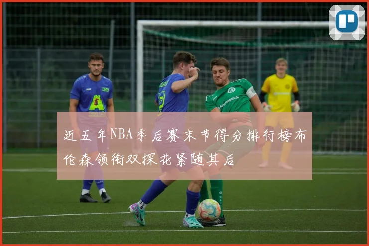 近五年NBA季后赛末节得分排行榜布伦森领衔双探花紧随其后