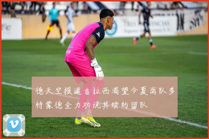 德天空报道吉拉西渴望今夏离队多特蒙德全力劝说其续约留队