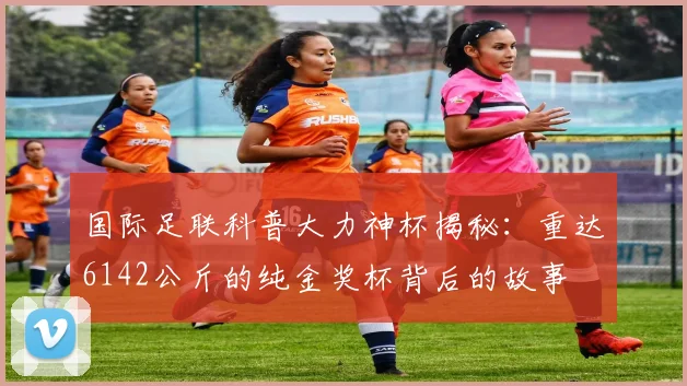 国际足联科普大力神杯揭秘：重达6142公斤的纯金奖杯背后的故事