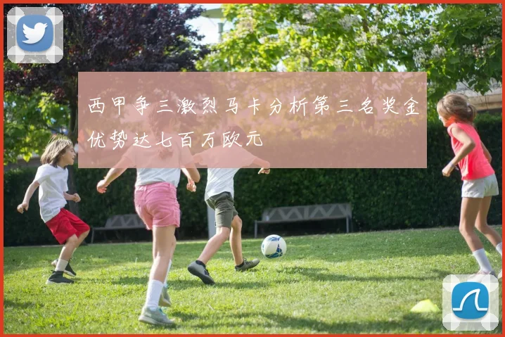 西甲争三激烈马卡分析第三名奖金优势达七百万欧元