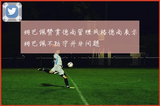 姆巴佩赞赏德尚管理风格德尚表示姆巴佩不防守并非问题