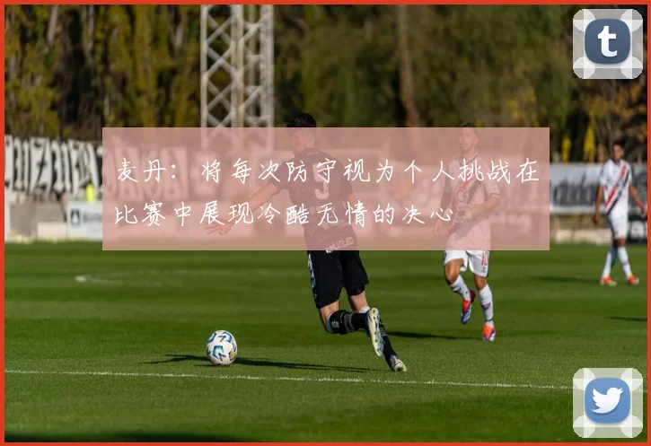 麦丹：将每次防守视为个人挑战在比赛中展现冷酷无情的决心