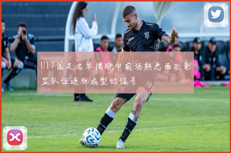 U17国足名单揭晓中前场熟悉面孔彰显队伍逐渐成型的信号