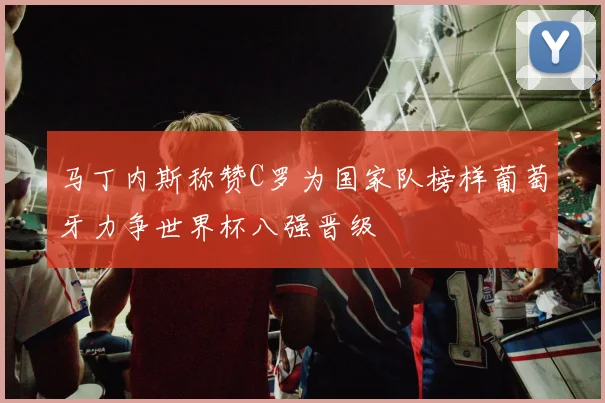 马丁内斯称赞C罗为国家队榜样葡萄牙力争世界杯八强晋级