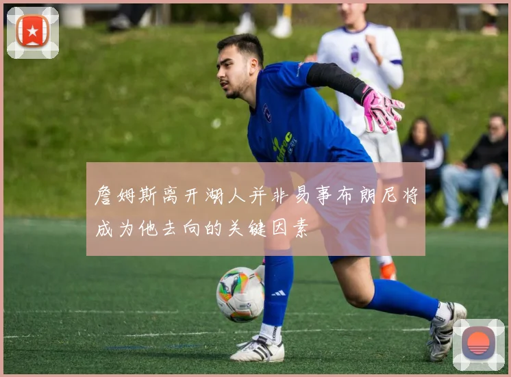 詹姆斯离开湖人并非易事布朗尼将成为他去向的关键因素