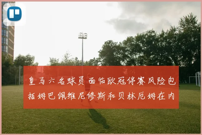 皇马六名球员面临欧冠停赛风险包括姆巴佩维尼修斯和贝林厄姆在内