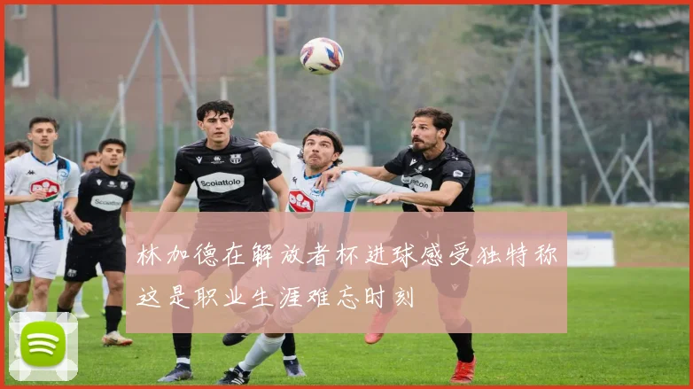 林加德在解放者杯进球感受独特称这是职业生涯难忘时刻