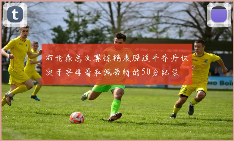 布伦森总决赛惊艳表现追平乔丹仅次于字母哥和佩蒂特的50分纪录